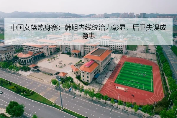 中国女篮热身赛：韩旭内线统治力彰显，后卫失误成隐患