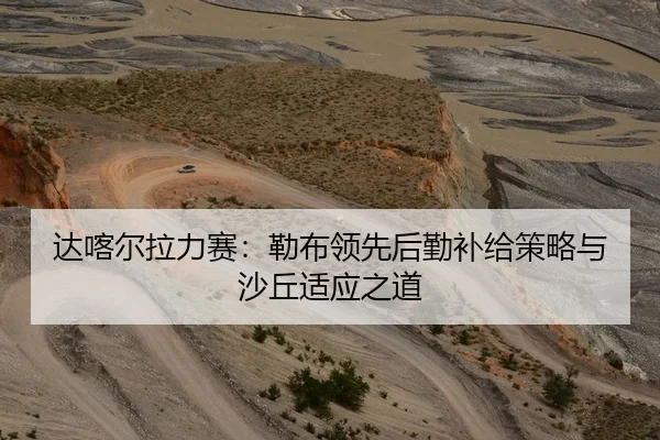 达喀尔拉力赛：勒布领先后勤补给策略与沙丘适应之道